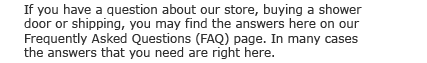 If you have a question about our store, buying a shower door or shipping, you may find the  answers here on our Frequently Asked Questions (FAQ) page. In many cases, the answers that  you need are right here.