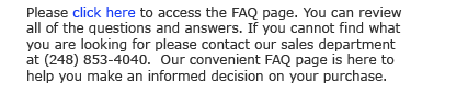 Please click here to access the FAQ page. You can review all of the questions and answers. If  you cannot find what you are looking for please contact our sales department at (248) 853-4040.  Our convenient FAQ page is here to help you make an informed decision on your purchase. 